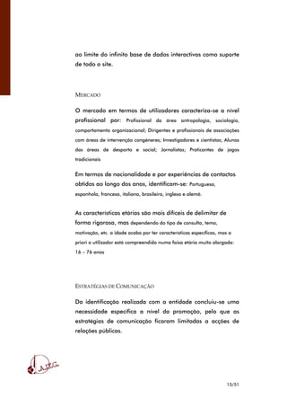 15/51
ao limite do infinito base de dados interactivas como suporte
de todo o site.
MERCADO
O mercado em termos de utilizadores caracteriza-se a nível
profissional por: Profissional da área antropologia, sociologia,
comportamento organizacional; Dirigentes e profissionais de associações
com áreas de intervenção congéneres; Investigadores e cientistas; Alunos
das áreas de desporto e social; Jornalistas; Praticantes de jogos
tradicionais
Em termos de nacionalidade e por experiências de contactos
obtidos ao longo dos anos, identificam-se: Portuguesa,
espanhola, francesa, italiana, brasileira, inglesa e alemã.
As características etárias são mais difíceis de delimitar de
forma rigorosa, mas dependendo do tipo de consulta, tema,
motivação, etc. a idade acaba por ter características específicas, mas a
priori o utilizador está compreendido numa faixa etária muito alargada:
16 – 76 anos
ESTRATÉGIAS DE COMUNICAÇÃO
Da identificação realizada com a entidade concluiu-se uma
necessidade específica a nível da promoção, pelo que as
estratégias de comunicação ficaram limitadas a acções de
relações públicas.
 