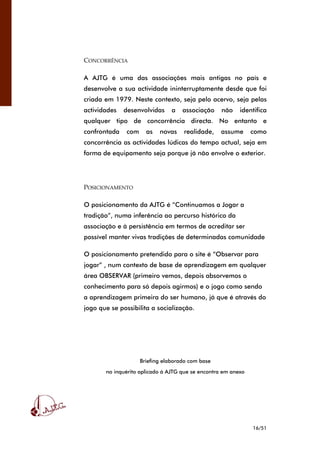 16/51
CONCORRÊNCIA
A AJTG é uma das associações mais antigas no país e
desenvolve a sua actividade ininterruptamente desde que foi
criada em 1979. Neste contexto, seja pelo acervo, seja pelas
actividades desenvolvidas a associação não identifica
qualquer tipo de concorrência directa. No entanto e
confrontada com as novas realidade, assume como
concorrência as actividades lúdicas do tempo actual, seja em
forma de equipamento seja porque já não envolve o exterior.
POSICIONAMENTO
O posicionamento da AJTG é “Continuamos a Jogar a
tradição”, numa inferência ao percurso histórico da
associação e à persistência em termos de acreditar ser
possível manter vivas tradições de determinadas comunidade
O posicionamento pretendido para o site é “Observar para
jogar” , num contexto de base de aprendizagem em qualquer
área OBSERVAR (primeiro vemos, depois absorvemos o
conhecimento para só depois agirmos) e o jogo como sendo
a aprendizagem primeira do ser humano, já que é através do
jogo que se possibilita a socialização.
Briefing elaborado com base
no inquérito aplicado à AJTG que se encontra em anexo
 