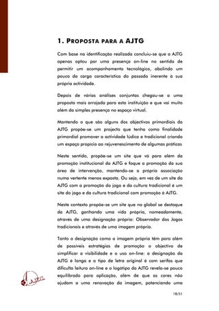 18/51
1. PROPOSTA PARA A AJTG
Com base na identificação realizada concluiu-se que a AJTG
apenas optou por uma presença on-line no sentido de
permitir um acompanhamento tecnológico, abolindo um
pouco da carga característica do passado inerente à sua
própria actividade.
Depois de várias análises conjuntas chegou-se a uma
proposta mais arrojada para esta instituição e que vai muito
além da simples presença no espaço virtual.
Mantendo o que são alguns dos objectivos primordiais da
AJTG propõe-se um projecto que tenha como finalidade
primordial promover a actividade lúdica e tradicional criando
um espaço propício ao rejuvenescimento de algumas práticas
Neste sentido, propõe-se um site que vá para além da
promoção institucional da AJTG e foque a promoção da sua
área de intervenção, mantendo-se a própria associação
numa vertente menos exposta. Ou seja, em vez de um site da
AJTG com a promoção do jogo e da cultura tradicional é um
site do jogo e da cultura tradicional com promoção à AJTG.
Neste contexto propõe-se um site que no global se destaque
da AJTG, ganhando uma vida própria, nomeadamente,
através de uma designação própria: Observador dos Jogos
tradicionais e através de uma imagem própria.
Tanto a designação como a imagem própria têm para além
de possíveis estratégias de promoção o objectivo de
simplificar a visibilidade e o uso on-line: a designação da
AJTG é longa e o tipo de letra original é com serifas que
dificulta leitura on-line e o logótipo da AJTG revela-se pouco
equilibrado para aplicação, além de que as cores não
ajudam a uma renovação da imagem, potenciando uma
 