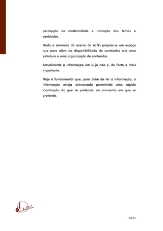 19/51
percepção de modernidade e inovação dos temas e
conteúdos.
Dado a extensão do acervo da AJTG propõe-se um espaço
que para além da disponibilidade de conteúdos crie uma
estrutura e uma organização de conteúdos.
Actualmente a informação em si já não é, de facto o mais
importante.
Hoje é fundamental que, para além de ter a informação, a
informação esteja estruturada permitindo uma rápida
localização do que se pretende, no momento em que se
pretende.
 