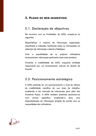 20/51
2. PLANO DE WEB-MARKETING
2.1. Declaração de objectivos
De encontro com as finalidades da AJTG, propõe-se os
seguintes:
Disponibilizar o máximo de informação organizada,
classificada e indexada, facilitando todos os interessados na
obtenção de informação credível e fidedigna.
Criar a possibilidade de os próprios utilizadores
acrescentarem informação pertinente nesta área temática.
Cimentar a credibilidade da AJTG, enquanto entidade
responsável por um levantamento cultural do distrito da
Guarda
2.2. Posicionamento estratégico
A AJTG pretende ter um posicionamento a nível do reforço
da credibilidade científica da sua área de trabalho,
ampliando o seu mercado de intervenção para além das
fronteiras físicas. A AJTG também pretende posicionar-se
num serviço específico, ampliando-o para uma
disponibilização de informação dirigida de acordo com as
necessidades dos utilizadores
 