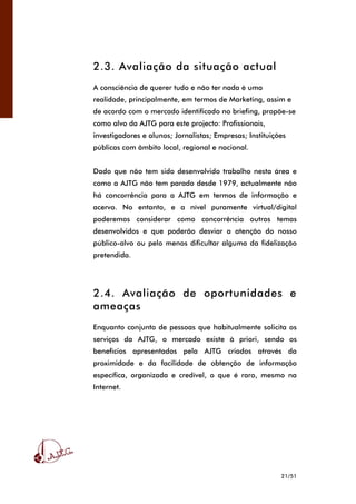 21/51
2.3. Avaliação da situação actual
A consciência de querer tudo e não ter nada é uma
realidade, principalmente, em termos de Marketing, assim e
de acordo com o mercado identificado no briefing, propõe-se
como alvo da AJTG para este projecto: Profissionais,
investigadores e alunos; Jornalistas; Empresas; Instituições
públicas com âmbito local, regional e nacional.
Dado que não tem sido desenvolvido trabalho nesta área e
como a AJTG não tem parado desde 1979, actualmente não
há concorrência para a AJTG em termos de informação e
acervo. No entanto, e a nível puramente virtual/digital
poderemos considerar como concorrência outros temas
desenvolvidos e que poderão desviar a atenção do nosso
público-alvo ou pelo menos dificultar alguma da fidelização
pretendida.
2.4. Avaliação de oportunidades e
ameaças
Enquanto conjunto de pessoas que habitualmente solicita os
serviços da AJTG, o mercado existe à priori, sendo os
benefícios apresentados pela AJTG criados através da
proximidade e da facilidade de obtenção de informação
específica, organizada e credível, o que é raro, mesmo na
Internet.
 