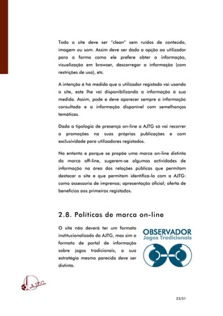 23/51
Todo o site deve ser “clean” sem ruídos de conteúdo,
imagem ou som. Assim deve ser dada a opção ao utilizador
para a forma como ele prefere obter a informação,
visualização em browser, descarregar a informação (com
restrições de uso), etc.
A intenção é há medida que o utilizador registado vai usando
o site, este lhe vai disponibilizando a informação á sua
medida. Assim, pode e deve aparecer sempre a informação
consultada e a informação disponível com semelhanças
temáticas.
Dada a tipologia de presença on-line a AJTG só vai recorrer
a promoções na suas próprias publicações e com
exclusividade para utilizadores registados.
No entanto e porque se propõe uma marca on-line distinta
da marca off-line, sugerem-se algumas actividades de
informação na área das relações públicas que permitam
destacar o site e que permitam identifica-lo com a AJTG:
como assessoria de imprensa; apresentação oficial; oferta de
benefícios aos primeiros registados.
2.8. Políticas de marca on-line
O site não deverá ter um formato
institucionalizado da AJTG, mas sim o
formato de portal de informação
sobre jogos tradicionais, a sua
estratégia mesmo parecida deve ser
distinta.
 