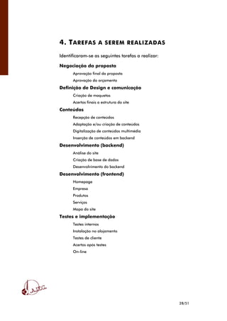 28/51
4. TAREFAS A SEREM REALIZADAS
Identificaram-se as seguintes tarefas a realizar:
Negociação da proposta
Aprovação final da proposta
Aprovação do orçamento
Definição de Design e comunicação
Criação de maquetas
Acertos finais a estrutura do site
Conteúdos
Recepção de conteúdos
Adaptação e/ou criação de conteúdos
Digitalização de conteúdos multimédia
Inserção de conteúdos em backend
Desenvolvimento (backend)
Análise do site
Criação de base de dados
Desenvolvimento do backend
Desenvolvimento (frontend)
Homepage
Empresa
Produtos
Serviços
Mapa do site
Testes e implementação
Testes internos
Instalação no alojamento
Testes de cliente
Acertos após testes
On-line
 