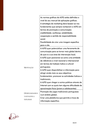 34/51
As normas gráficas da AJTG estão definidas a
nível do seu manual de aplicações gráficas.
A estratégia de marketing deve basear-se nos
fundamentos que sempre nortearam a AJTG em
termos de promoção e comunicação:
credibilidade; confiança; estabilidade;
cooperação e sentido de responsabilidade
social.
Possibilidade de criar uma imagem específica
para o site.
MOTIVAÇÃO
A AJTG quer potencializar uma ferramenta de
comunicação para se tornar mais global dentro
do que é a sua área de intervenção local;
A AJTG quer posicionar-se como uma entidade
de referência a nível nacional e internacional
em termos de tradição lúdica e cultural
portuguesa;
A AJTG quer disponibilizar a informação para
atingir ainda mais os seus objectivos
fundamentais: promover as actividades lúdicas e
tradicionais;
A AJTG quer chegar a outros públicos através da
Internet com os quais tem alguma dificuldade de
aproximação física (jovens e adolescentes)
OPORTUNIDADES E
VANTAGENS A
EXPLORAR
Promoção dos jogos tradicionais portugueses
num âmbito global;
Criar uma plataforma que permite a troca de
informação específica;
 