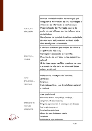 35/51
AMEAÇAS E
FRAQUEZAS
Falta de recursos humanos na instituição que
assegurem a manutenção do site; organização e
introdução da informação e a actualização;
Disponibilização da informação passível de
poder vir a ser utilizado sem controlo por parte
da instituição;
Risco (apesar de baixo) de banalizar a actividade
da associação e algumas das tradições ainda
vivas em algumas comunidades.
OBJECTIVO A
ATINGIR
Contributo directo na preservação da cultura e
do património nacional;
Promoção da associação e do distrito;
Dinamização da actividade lúdica, desportiva e
cultural
O site deve apoiar a AJTG a posicionar-se como
a entidade de referência em termos de jogo e
cultura tradicional.
ALVO -
UTILIZADOR A
ALCANÇAR
Profissionais, investigadores e alunos;
Jornalistas
Empresas
Instituições públicas com âmbito local, regional
e nacional
DEFINIÇÃO DE
PERFIL DE
UTILIZADOR
Área profissional:
Profissional da área antropologia, sociologia,
comportamento organizacional;
Dirigentes e profissionais de associações com áreas de
intervenção congéneres;
Investigadores e cientistas
Alunos das áreas de desporto e social
Jornalistas
Praticantes de jogos tradicionais
 