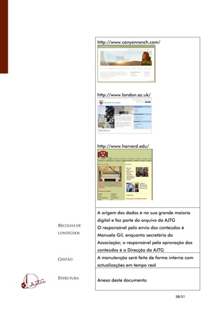 38/51
http://www.canyonranch.com/
http://www.london.ac.uk/
http://www.harvard.edu/
RECOLHA DE
CONTEÚDOS
A origem dos dados é na sua grande maioria
digital e faz parte do arquivo da AJTG
O responsável pelo envio dos conteúdos é
Manuela Gil, enquanto secretária da
Associação; o responsável pela aprovação dos
conteúdos é a Direcção da AJTG
GESTÃO A manutenção será feita de forma interna com
actualizações em tempo real
ESTRUTURA
Anexo deste documento
 