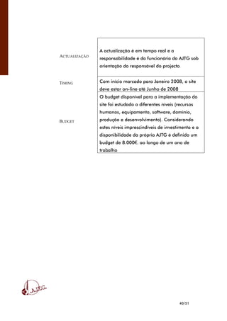 40/51
ACTUALIZAÇÃO
A actualização é em tempo real e a
responsabilidade é da funcionária da AJTG sob
orientação do responsável do projecto
TIMING Com início marcado para Janeiro 2008, o site
deve estar on-line até Junho de 2008
BUDGET
O budget disponível para a implementação do
site foi estudado a diferentes níveis (recursos
humanos, equipamento, software, domínio,
produção e desenvolvimento). Considerando
estes níveis imprescindíveis de investimento e a
disponibilidade da própria AJTG é definido um
budget de 8.000€. ao longo de um ano de
trabalho
 