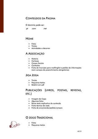42/51
CONTEÚDOS DA PÁGINA
O domínio pode ser:
.pt .com .net
HOME
• Fotos
• Títulos
• Actividades a decorrer
A ASSOCIAÇÃO
• História
• Cartazes
• Corpos Sociais
• Contactos
• Ficha de Inscrição para maillinglist e pedido de informações
(com campos de preenchimento obrigatórios)
JIGA JOGA
• Títulos
• Pequenos textos
• Boletim em pdf
PUBLICAÇÕES (LIVROS, POSTAIS, REVISTAS,
ETC.)
• Imagem da Capa
• Algumas fotos
• Breve texto explicativo do conteúdo
• Ficha técnica de cada
• Ficha de encomenda/pedido/compra
O JOGO TRADICIONAL
• Fotos
• Pequenos textos
 