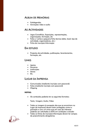 43/51
ALBUM DE MEMÓRIAS
• Fotolegendas
• Gravações vídeo e audio
AS ACTIVIDADES
• Jogos Concelhios, Exposições, representações,
organizações, formação, etc
• Fotos c/ cartaz e pequena ficha técnica (data, local, tipo de
actividade, organizadores, etc.)
• Ficha de inscrição/informação
EM ESTUDO
• Projectos de actividades, publicações, levantamentos,
formação, etc.
LINKS
• Apoios
• Parceiros
• Instituições
• Sócios
• Etc.
LUGAR DA IMPRENSA
• Comunicados (mediante inscrição com password)
• Fotos (mediante inscrição com password)
• Clipping
NOTAS:
• Os conteúdos poderão ter os seguintes formatos:
Texto; Imagem; Áudio; Vídeo
• Todas as imagens (à excepção das que se encontram no
Lugar da Imprensa) devem estar protegidas contra a
gravação e com um aviso que em caso de interesse
poderão ser solicitadas à AJTG em condições a estudar
• Todas as fichas de inscrição/informação devem ter campos
de preenchimento obrigatórios
 