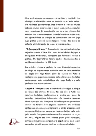 8/51
Mas, mais do que um concurso, é também o resultado dos
diálogos estabelecidos entre as crianças e os mais velhos.
Um resultado policromático, mas também a soma de muitos
saberes, muitas experiências e, quem sabe, venha a resultar
num recrudescer do jogo do pião por parte das crianças. Foi
este um dos nossos objectivos quando lançámos o concurso;
dar oportunidade às crianças de contactarem com um jogo
cuja prática potência aprendizagens várias, das quais se
salienta a interiorização de regras e valores sociais.
“O Tempo a Brincar”: Em conjunto com outras instituições
organizou-se em 2000 e 2001 uma escola-oficina de jogos e
brinquedos tradicionais, composta por formação teórica e
prática. Os destinatários foram adultos desempregados e
devidamente inscritos no IEFP local.
Do trabalho criativo e perfeito de uma dúzia de formandas
ao longo de alguns meses obteve-se mais de cinco centenas
de peças que hoje fazem parte do espólio da AJTG e
realizam uma exposição marcada pelo colorido das tradições
portuguesas, pela multiplicidade do nosso folclore e pela
perfeição dos nossos artesãos.
“Jogar a Tradição”: Este é o lema da Associação e porque
ao longo dos últimos 27 anos, foi isso que a AJTG fez:
reavivou tradições, implementou a prática dos jogos de
antanho, sistematizou informação. Os objectos patentes
nesta exposição são uma parte daqueles que nos permitiram
intervir no terreno. São objectos recolhidos em inúmeras
saídas que, depois, proporcionaram (e ainda proporcionam)
momentos lúdicos um pouco por todo o distrito, pelo país,
pelo mundo. São portanto elementos fundamentais na acção
da AJTG. Alguns são hoje apenas peças para exposição;
outros continuam a desempenhar o papel para o qual foram
pensados: permitir que se continue a... jogar a tradição.
 