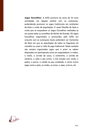9/51
Jogos Concelhios: A AJTG promove há cerca de 24 anos
actividades em ligação estreita com as autarquias,
pretendendo promover os jogos tradicionais em ambientes
de festa e união de populações. É nesta filosofia de festa e
união que se enquadram os Jogos Concelhios realizados já
em quase todos os concelhos do distrito da Guarda. Os Jogos
Concelhios organizados e promovidos pela AJTG em
conjunto com as autarquias locais pretendem ser momentos
de festa em que as populações de todas as freguesias do
concelho se unem à volta do jogo tradicional. Neste contexto
são sempre organizados jogos que à priori se sabem
disputados em participantes como em espectadores: a malha,
a raiola, a corrida de sacos, a cantarinha, a corrida de
cântaros, o salto a pés juntos, a luta tracção com corda, a
pedra, o panco, a subida ao pau ensebado, e vários outros
jogos como o pião, as andas, os arcos, o sapo, o burro, etc.
 