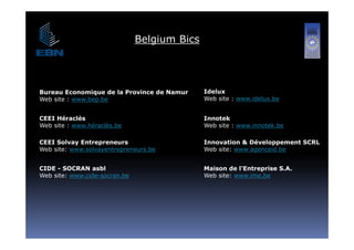 Belgium Bics




Bureau Economique de la Province de Namur     Idelux
Web site : www.bep.be                         Web it
                                              W b site : www.idelux.be
                                                             id l   b


CEEI Héraclès                                 Innotek
Web site : www héraclès be
           www.héraclès.be                    Web site : www innotek be
                                                         www.innotek.be

CEEI Solvay Entrepreneurs                     Innovation & Développement SCRL
Web site: www.solvayentrepreneurs.be          Web site: www.agenceid.be


CIDE - SOCRAN asbl                            Maison de l'Entreprise S.A.
Web site: www.cide-socran.be                  Web site: www.ime.be
 