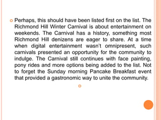  Perhaps, this should have been listed first on the list. The
Richmond Hill Winter Carnival is about entertainment on
weekends. The Carnival has a history, something most
Richmond Hill denizens are eager to share. At a time
when digital entertainment wasn’t omnipresent, such
carnivals presented an opportunity for the community to
indulge. The Carnival still continues with face painting,
pony rides and more options being added to the list. Not
to forget the Sunday morning Pancake Breakfast event
that provided a gastronomic way to unite the community.

 