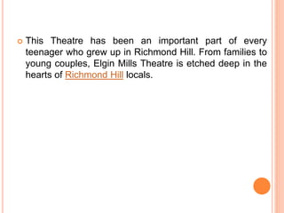  This Theatre has been an important part of every
teenager who grew up in Richmond Hill. From families to
young couples, Elgin Mills Theatre is etched deep in the
hearts of Richmond Hill locals.
 