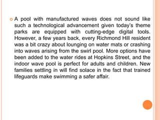  A pool with manufactured waves does not sound like
such a technological advancement given today’s theme
parks are equipped with cutting-edge digital tools.
However, a few years back, every Richmond Hill resident
was a bit crazy about lounging on water mats or crashing
into waves arising from the swirl pool. More options have
been added to the water rides at Hopkins Street, and the
indoor wave pool is perfect for adults and children. New
families settling in will find solace in the fact that trained
lifeguards make swimming a safer affair.
 