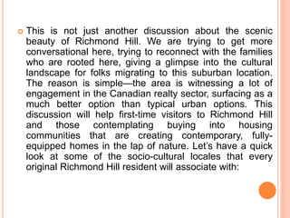  This is not just another discussion about the scenic
beauty of Richmond Hill. We are trying to get more
conversational here, trying to reconnect with the families
who are rooted here, giving a glimpse into the cultural
landscape for folks migrating to this suburban location.
The reason is simple—the area is witnessing a lot of
engagement in the Canadian realty sector, surfacing as a
much better option than typical urban options. This
discussion will help first-time visitors to Richmond Hill
and those contemplating buying into housing
communities that are creating contemporary, fully-
equipped homes in the lap of nature. Let’s have a quick
look at some of the socio-cultural locales that every
original Richmond Hill resident will associate with:
 
