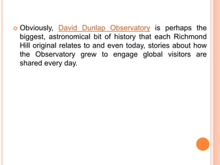  Obviously, David Dunlap Observatory is perhaps the
biggest, astronomical bit of history that each Richmond
Hill original relates to and even today, stories about how
the Observatory grew to engage global visitors are
shared every day.
 