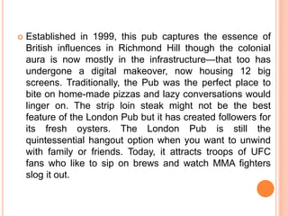  Established in 1999, this pub captures the essence of
British influences in Richmond Hill though the colonial
aura is now mostly in the infrastructure—that too has
undergone a digital makeover, now housing 12 big
screens. Traditionally, the Pub was the perfect place to
bite on home-made pizzas and lazy conversations would
linger on. The strip loin steak might not be the best
feature of the London Pub but it has created followers for
its fresh oysters. The London Pub is still the
quintessential hangout option when you want to unwind
with family or friends. Today, it attracts troops of UFC
fans who like to sip on brews and watch MMA fighters
slog it out.
 
