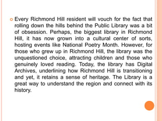  Every Richmond Hill resident will vouch for the fact that
rolling down the hills behind the Public Library was a bit
of obsession. Perhaps, the biggest library in Richmond
Hill, it has now grown into a cultural center of sorts,
hosting events like National Poetry Month. However, for
those who grew up in Richmond Hill, the library was the
unquestioned choice, attracting children and those who
genuinely loved reading. Today, the library has Digital
Archives, underlining how Richmond Hill is transitioning
and yet, it retains a sense of heritage. The Library is a
great way to understand the region and connect with its
history.
 