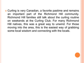 Curling is very Canadian, a favorite pastime and remains
an important part of the Richmond Hill community.
Richmond Hill families still talk about the curling routine
on weekends at the Curling Club. For many Richmond
Hill natives, this was a great way to unwind. For those
moving into the area, this is the easiest way of grabbing
some local wisdom and connecting with the locals.
 