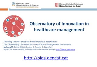 http://oigs.gencat.cat
Observatory of Innovation in
healthcare management
Selecting the best practices from innovative experiences:
The Observatory of Innovation in Healthcare Management in Catalonia
Moharra M; Garcia-Altés A; Benítez D; Adroher C; Caamiña I.
Agency for Health Quality and Assessment of Catalonia (AQuAS) http://aquas.gencat.cat
 