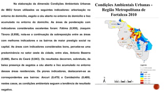 Na elaboração da dimensão Condições Ambientais Urbanas
do IBEU foram utilizados os seguintes indicadores: arborização no
entorno do domicílio, esgoto a céu aberto no entorno do domicílio e lixo
acumulado no entorno do domicílio. As áreas de ponderação com
indicadores considerados excelentes foram: Fátima (0,959), Joaquim
Távora (0,958), nota-se a continuação da sobreposição entre as áreas
com melhores indicadores e os bairros de maior prestígio social na
capital. As áreas com indicadores considerados bons, percebe-se uma
predominância no setor oeste da cidade, entre elas, Antonio Bezerra
(0,866), Barra do Ceará (0,843). Os resultados decorrem, sobretudo, da
baixa presença de esgotos a céu aberto e lixo acumulado no entorno
dessas áreas residenciais. Os piores indicadores, destacaram-se as
correspondentes aos bairros: Ancuri (0,479) e Canidezinho (0,489).
nestes casos, as condições ambientais seguem a tendência de resultado
negativo.
Condições Ambientais Urbanas -
Região Metropolitana de
Fortaleza 2010
 