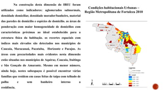 Na construção desta dimensão do IBEU foram
utilizados como indicadores: aglomerados subnormais,
densidade domiciliar, densidade morador/banheiro, material
das paredes de domicílio e espécies de domicílio. as áreas de
ponderação com maior homogeneidade de domicílios com
características próximas ao ideal estabelecido para a
estrutura física da habitação. os recortes espaciais com
índices mais elevados são detectados nos municípios de
Caucaia, Maracanaú, Pacatuba, Horizonte e Pacajus. As
áreas com precariedades mais evidentes nesta dimensão
estão situadas nos municípios de Aquiraz, Caucaia, Itaitinga
e São Gonçalo do Amarante. Mesmo em menor número,
ainda hoje, nestes subespaços é possível encontrar várias
famílias que residem em casas feitas de taipa com telhado de
palha e sem banheiro interno a
residência.
Condições habitacionais Urbanas –
Região Metropolitana de Fortaleza 2010
 