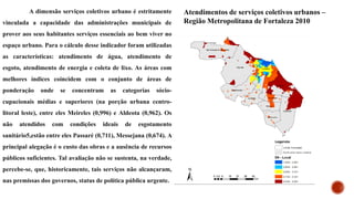 A dimensão serviços coletivos urbano é estritamente
vinculada a capacidade das administrações municipais de
prover aos seus habitantes serviços essenciais ao bem viver no
espaço urbano. Para o cálculo desse indicador foram utilizadas
as características: atendimento de água, atendimento de
esgoto, atendimento de energia e coleta de lixo. As áreas com
melhores índices coincidem com o conjunto de áreas de
ponderação onde se concentram as categorias sócio-
cupacionais médias e superiores (na porção urbana centro-
litoral leste), entre eles Meireles (0,996) e Aldeota (0,962). Os
não atendidos com condições ideais de esgotamento
sanitário5,estão entre eles Passaré (0,711), Messejana (0,674). A
principal alegação é o custo das obras e a ausência de recursos
públicos suficientes. Tal avaliação não se sustenta, na verdade,
percebe-se, que, historicamente, tais serviços não alcançaram,
nas premissas dos governos, status de política pública urgente.
Atendimentos de serviços coletivos urbanos –
Região Metropolitana de Fortaleza 2010
 