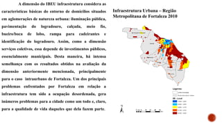 A dimensão do IBEU infraestrutura considera as
características básicas do entorno de domicílios situados
em aglomerações de natureza urbana: iluminação pública,
pavimentação do logradouro, calçada, meio fio,
bueiro/boca de lobo, rampa para cadeirantes e
identificação do logradouro. Assim, como a dimensão
serviços coletivos, essa depende de investimentos públicos,
essencialmente municipais. Desta maneira, há intensa
semelhança com os resultados obtidos na avaliação da
dimensão anteriormente mencionada, principalmente
para o caso intraurbano de Fortaleza. Um dos principais
problemas enfrentados por Fortaleza em relação a
infraestrutura tem sido a ocupação desordenada, gera
inúmeros problemas para a cidade como um todo e, claro,
para a qualidade de vida daqueles que dela fazem parte.
Infraestrutura Urbana – Região
Metropolitana de Fortaleza 2010
 