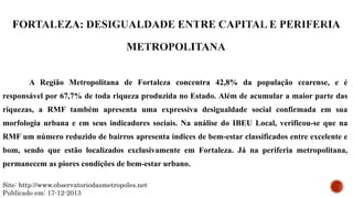 A Região Metropolitana de Fortaleza concentra 42,8% da população cearense, e é
responsável por 67,7% de toda riqueza produzida no Estado. Além de acumular a maior parte das
riquezas, a RMF também apresenta uma expressiva desigualdade social confirmada em sua
morfologia urbana e em seus indicadores sociais. Na análise do IBEU Local, verificou-se que na
RMF um número reduzido de bairros apresenta índices de bem-estar classificados entre excelente e
bom, sendo que estão localizados exclusivamente em Fortaleza. Já na periferia metropolitana,
permanecem as piores condições de bem-estar urbano.
Site: http://www.observatoriodasmetropoles.net
Publicado em: 17-12-2013
 