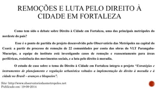 Como tem sido o debate sobre Direito à Cidade em Fortaleza, uma das principais metrópoles do
nordeste do país?
Esse é o ponto de partida do projeto desenvolvido pelo Observatório das Metrópoles na capital do
Ceará: a partir do processo de remoção de 22 comunidades por conta das obras do VLT Parangaba-
Mucuripe, a equipe do instituto está investigando casos de remoção e reassentamento para áreas
periféricas, resistência dos movimentos sociais, e a luta pelo direito à moradia.
O estudo de caso sobre o tema do Direito à Cidade em Fortaleza integra o projeto “Estratégias e
instrumentos de planejamento e regulação urbanística voltados a implementação do direito à moradia e à
cidade no Brasil – avanços e bloqueios”.
Site: http://www.observatoriodasmetropoles.net
Publicado em: 19-09-2014
 