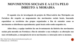 O segundo eixo de investigação do projeto do Observatório das Metrópoles em
Fortaleza diz respeito ao mapeamento dos movimentos sociais locais, buscando
espacializar os territórios dos grupos organizados a fim de entender como os
movimentos se distribuem espacialmente; quais locais estão sendo ocupados etc.
Além disso, a equipe também faz um levantamento da história dos movimentos
sociais pela moradia em Fortaleza a fim de entender a sua evolução e as alterações nas
suas reivindicações, a emergência de novos movimentos e a interação entre os mesmos.
Site: http://www.observatoriodasmetropoles.net
Publicado em: 19-09-2014
 