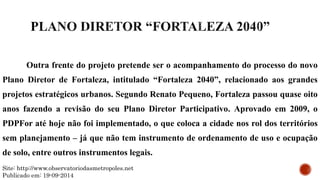 Outra frente do projeto pretende ser o acompanhamento do processo do novo
Plano Diretor de Fortaleza, intitulado “Fortaleza 2040”, relacionado aos grandes
projetos estratégicos urbanos. Segundo Renato Pequeno, Fortaleza passou quase oito
anos fazendo a revisão do seu Plano Diretor Participativo. Aprovado em 2009, o
PDPFor até hoje não foi implementado, o que coloca a cidade nos rol dos territórios
sem planejamento – já que não tem instrumento de ordenamento de uso e ocupação
de solo, entre outros instrumentos legais.
Site: http://www.observatoriodasmetropoles.net
Publicado em: 19-09-2014
 