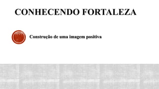 CONHECENDO FORTALEZA
Construção de uma imagem positiva
 