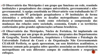 O Observatório das Metrópoles é um grupo que funciona em rede, reunindo
instituições e pesquisadores dos campos universitário, governamental e não-
governamental. A equipe constituída no Observatório vem trabalhando há 17
anos, envolvendo 97 principais pesquisadores e 59 instituições de forma
sistemática e articulada sobre os desafios metropolitanos colocados ao
desenvolvimento nacional, tendo como referência a compreensão das
mudanças das relações entre sociedade, economia, Estado e os territórios
conformados pelas grandes aglomerações urbanas brasileiras.
O Observatório das Metrópoles, Núcleo de Fortaleza, foi implantado em
2004, composto por um grupo de professores, integrantes dos Departamentos
de Geografia, Teoria Econômica, Arquitetura e Urbanismo e Psicologia da
Universidade Federal do Ceará e da Organização Não Governamentais
CEARAH Periferia, os quais apresentam, em seus históricos acadêmicos, o
interesse comum pela pesquisa sobre questões associadas ao desenvolvimento
metropolitano em seus diferentes campos de conhecimento e respectivos
enfoques.
 