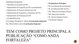 Instituições integrantes
 Mestrado em Geografia da UFC
 Departamento de Geografia da UFC (coordenadora)
 Departamento de Teoria Econômica da UFC
 Departamento de Arquitetura e Urbanismo da UFC
 Departamento de Psicologia da UFC
 CEARAH Periferia
Dr. Eustógio Wanderley C. Dantas (Coordenador Regional)
Dra. Maria Clélia Lustosa (Coordenador Regional)
 Pesquisadores Principais
 Dr. Luis Renato Bezerra Pequeno
 Dr. José Borzacchiello da Silva
 Dra. Maria Florice Raposo Pereira
 Dra. Maria Elisa Zanella
 Dr. Clarissa Sampaio Freitas
 Luiz Renato Pequeno
 