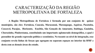 A Região Metropolitana de Fortaleza é formada por um conjunto de quinze
municípios, são eles: Fortaleza, Caucaia, Maracanaú, Maranguape, Aquiraz, Pacatuba,
Cascavel, Pacajus, Horizonte, Eusébio, São Gonçalo do Amarante, Itaitinga, Guaiuba,
Chorozinho, Pindoretama, constituindo um importante aglomerado demográfico, o qual é
possuidor de grande expressão politica e econômica. No tocante ao nível de integração, esse
conjunto revela linhas de forças que agregam ou separam espaços no interior da RMF e
desta com as demais áreas do estado.
 