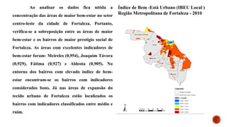 Ao analisar os dados fica nítida a
concentração das áreas de maior bem-estar no setor
centro-leste da cidade de Fortaleza. Portanto,
verifica-se a sobreposição entre as áreas de maior
bem-estar e os bairros de maior prestígio social de
Fortaleza. As áreas com excelentes indicadores de
bem-estar foram: Meireles (0,954), Joaquim Távora
(0,929), Fátima (0,927) e Aldeota (0,905). No
entorno dos bairros com elevado índice de bem-
estar encontram-se os bairros com indicadores
considerados bons. Já nas áreas de expansão do
tecido urbano de Fortaleza estão localizados os
bairros com indicadores classificados entre médio e
ruim.
Índice de Bem -Está Urbano (IBEU Local )
Região Metropolitana de Fortaleza - 2010
 