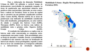 Para a elaboração da dimensão Mobilidade
Urbana do IBEU foi utilizada a variável tempo de
deslocamento casa-trabalho da população ocupada As
áreas de ponderação que apresentam números mais
positivos estão concentradas, sobretudo, no setor centro-
leste e sudeste de Fortaleza. Entre as áreas da capital
que se encontra em um patamar considerado excelente
estão: Centro (0,978), Meireles (0,972) Já as áreas de
ponderação com indicador de mobilidade considerado
bom estão localizadas, principalmente, no setor sudeste
da cidade a exemplo dos bairros: Cocó (0,896),
Messejana (0,893). Entre os bairros com índices de
mobilidade ruim e péssimo estão: Siqueira (0,024),
Granja Lisboa (0,245).
O resultado dos indicadores se explica com os
bairros onde estão concentradas as categorias sócio-
ocupacionais com maior renda; Pela proximidade entre
os locais de moradia e trabalho. Porem, a acessibilidade
é modificável não somente com base na localização do
imóvel em relação a áreas privilegiadas, segundo o autor
deve-se levar em consideração os transportes utilizados
e a infraestrutura de circulação disponível.
Mobilidade Urbana - Região Metropolitana de
Fortaleza 2010.
 
