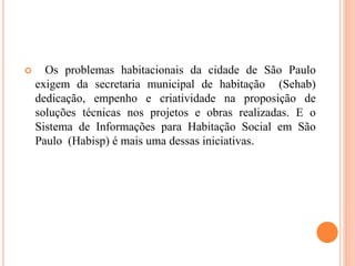  Os problemas habitacionais da cidade de São Paulo
exigem da secretaria municipal de habitação (Sehab)
dedicação, empenho e criatividade na proposição de
soluções técnicas nos projetos e obras realizadas. E o
Sistema de Informações para Habitação Social em São
Paulo (Habisp) é mais uma dessas iniciativas.
 