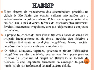  É um sistema de mapeamento dos assentamentos precários na
cidade de São Paulo, que contém valiosas informações para o
enfrentamento da pobreza urbana. Pobreza essa que se materializa
em são Paulo nas diversas formas de assentamentos informais:
favelas, loteamentos irregulares, cortiços, alojamentos e conjuntos
degradados.
 O projeto foi concebido para reunir diferentes dados de cada área
ocupada irregularmente ou de forma precária. Seu objetivo é
identificar facilmente as condições geográficas, físicas, sociais,
econômicas e legais de cada um desses lugares.
 O Habisp armazena, organiza, processa e produz informações
geográficas de alta qualidade, que servem de suporte para os
técnicos da Secretaria Municipal de Habitação na tomada de
decisões. É uma importante ferramenta na condução da política
municipal de habitação social de qualidade na cidade.
 