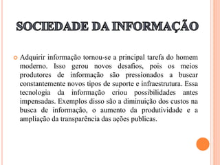  Adquirir informação tornou-se a principal tarefa do homem
moderno. Isso gerou novos desafios, pois os meios
produtores de informação são pressionados a buscar
constantemente novos tipos de suporte e infraestrutura. Essa
tecnologia da informação criou possibilidades antes
impensadas. Exemplos disso são a diminuição dos custos na
busca de informação, o aumento da produtividade e a
ampliação da transparência das ações publicas.
 