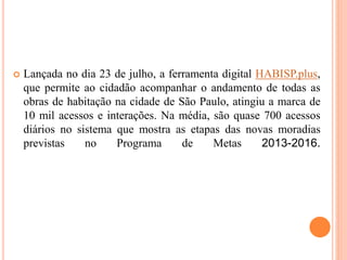  Lançada no dia 23 de julho, a ferramenta digital HABISP.plus,
que permite ao cidadão acompanhar o andamento de todas as
obras de habitação na cidade de São Paulo, atingiu a marca de
10 mil acessos e interações. Na média, são quase 700 acessos
diários no sistema que mostra as etapas das novas moradias
previstas no Programa de Metas 2013-2016.
 