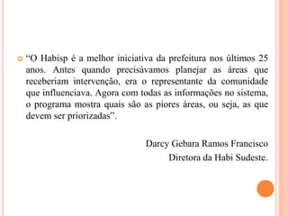  “O Habisp é a melhor iniciativa da prefeitura nos últimos 25
anos. Antes quando precisávamos planejar as áreas que
receberiam intervenção, era o representante da comunidade
que influenciava. Agora com todas as informações no sistema,
o programa mostra quais são as piores áreas, ou seja, as que
devem ser priorizadas”.
Darcy Gebara Ramos Francisco
Diretora da Habi Sudeste.
 