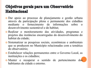  Dar apoio ao processo de planejamento e gestão urbana
através da participação plena e permanente dos cidadãos
mediante o fornecimento de informações sobre o
desenvolvimento sustentável e do habitat;
 Realizar o monitoramento das atividades, programas e
projetos das instâncias encarregadas do desenvolvimento do
habitat da cidade;
 Sistematizar as pesquisas sociais, econômicas e ambientais
que se produzem no Município relacionadas com a temática
do observatório;
 Estabelecer relações permanentes entre o Governo Local, as
instituições e os cidadãos;
 Manter e recuperar o sentido de pertencimento dos
habitantes da cidade e entorno.
 