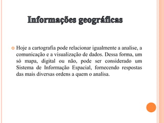  Hoje a cartografia pode relacionar igualmente a analise, a
comunicação e a visualização de dados. Dessa forma, um
só mapa, digital ou não, pode ser considerado um
Sistema de Informação Espacial, fornecendo respostas
das mais diversas ordens a quem o analisa.
 