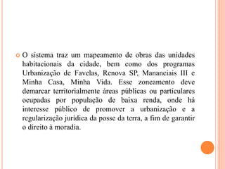  O sistema traz um mapeamento de obras das unidades
habitacionais da cidade, bem como dos programas
Urbanização de Favelas, Renova SP, Mananciais III e
Minha Casa, Minha Vida. Esse zoneamento deve
demarcar territorialmente áreas públicas ou particulares
ocupadas por população de baixa renda, onde há
interesse público de promover a urbanização e a
regularização jurídica da posse da terra, a fim de garantir
o direito à moradia.
 