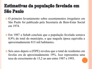  O primeiro levantamento sobre assentamentos irregulares em
São Paulo foi publicado pela Secretaria de Bem-Estar Social
em 1974.
 Em 1987 a Sehab concluiu que a população favelada somava
8,9% do total do município, o que naquela época equivalia a
aproximadamente 815 mil habitantes.
 Seis anos depois a (FIPE) revelou que o total de residentes em
favelas era de aproximadamente 19%. Isso representou uma
taxa de crescimento de 15,2 ao ano entre 1987 e 1993.
 