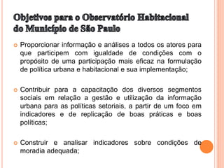  Proporcionar informação e análises a todos os atores para
que participem com igualdade de condições com o
propósito de uma participação mais eficaz na formulação
de política urbana e habitacional e sua implementação;
 Contribuir para a capacitação dos diversos segmentos
sociais em relação a gestão e utilização da informação
urbana para as políticas setoriais, a partir de um foco em
indicadores e de replicação de boas práticas e boas
políticas;
 Construir e analisar indicadores sobre condições de
moradia adequada;
 